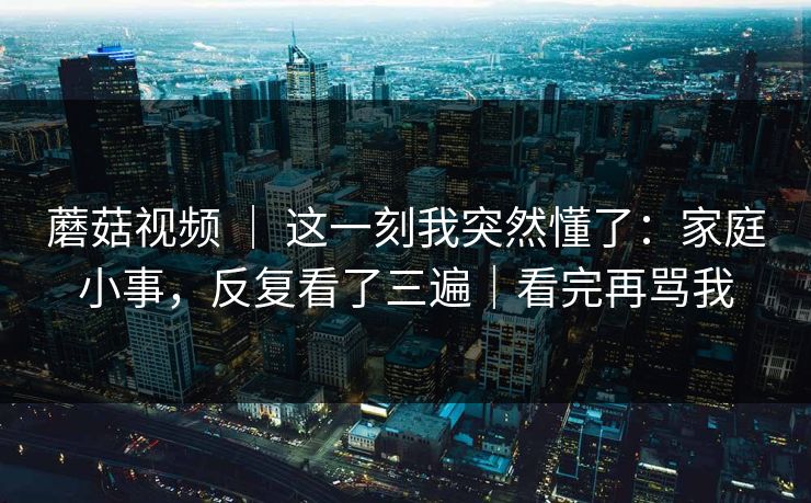 蘑菇视频 ｜ 这一刻我突然懂了：家庭小事，反复看了三遍｜看完再骂我
