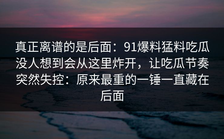 真正离谱的是后面：91爆料猛料吃瓜没人想到会从这里炸开，让吃瓜节奏突然失控：原来最重的一锤一直藏在后面