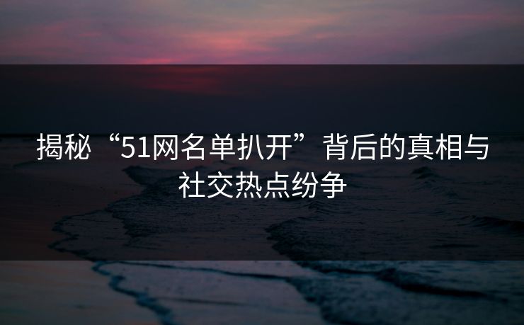 揭秘“51网名单扒开”背后的真相与社交热点纷争